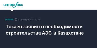 Касым-Жомарт Токаев - Токаев заявил о необходимости строительства АЭС в Казахстане - interfax.ru - Москва - Казахстан