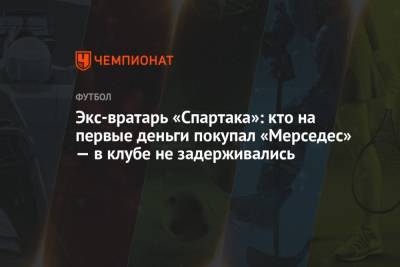 Экс-вратарь «Спартака»: кто на первые деньги покупал «Мерседес» — в клубе не задерживались - championat.com