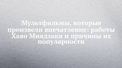 Мультфильмы, которые произвели впечатление: работы Хаяо Миядзаки и причины их популярности - chelny-izvest.ru - Россия - Япония