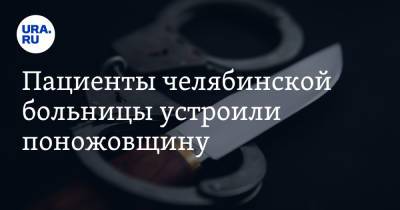 Пациенты челябинской больницы устроили поножовщину - ura.news - Россия