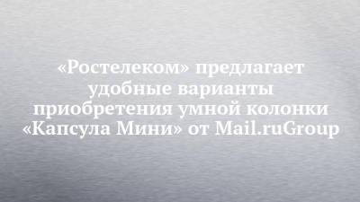 «Ростелеком» предлагает удобные варианты приобретения умной колонки «Капсула Мини» от Mail.ruGroup - chelny-izvest.ru