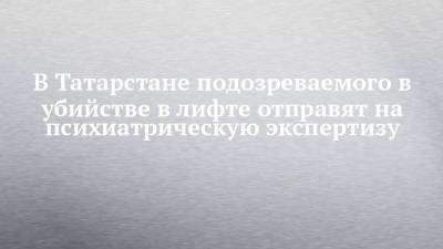 В Татарстане подозреваемого в убийстве в лифте отправят на психиатрическую экспертизу - chelny-izvest.ru - респ. Татарстан - Казань