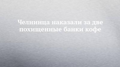 Челнинца наказали за две похищенные банки кофе - chelny-izvest.ru - Россия - Набережные Челны