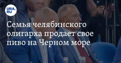 Александр Аристов - Семья челябинского олигарха продает свое пиво на Черном море - ura.news - Краснодарский край - Челябинск