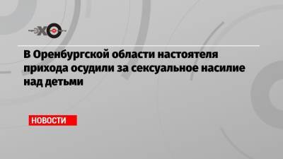 Николай Стремский - В Оренбургской области настоятеля прихода осудили за сексуальное насилие над детьми - echo.msk.ru - Оренбургская обл.