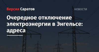 Очередное отключение электроэнергии в Энгельсе: адреса - nversia.ru - район Энгельсский - Энгельс
