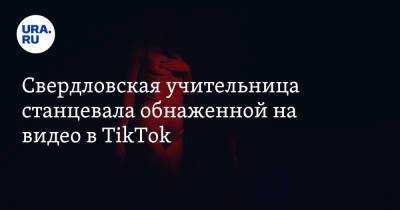 Свердловская учительница станцевала обнаженной на видео в TikTok - ura.news - Свердловская обл.
