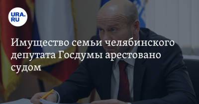 Имущество семьи челябинского депутата Госдумы арестовано судом. Речь идет о сотнях миллионов рублей - ura.news - Челябинская обл. - Челябинск