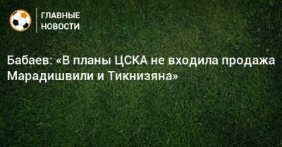 Роман Бабаев - Константин Марадишвили - Бабаев: «В планы ЦСКА не входила продажа Марадишвили и Тикнизяна» - bombardir.ru