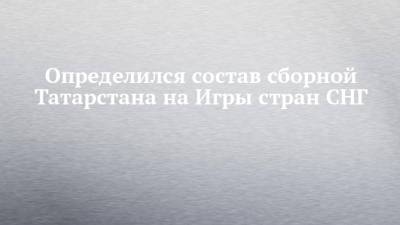 Определился состав сборной Татарстана на Игры стран СНГ - chelny-izvest.ru - респ. Татарстан