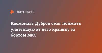 Олег Новицкий - Петр Дубров - Космонавт Дубров смог поймать улетевшую от него крышку за бортом МКС - ren.tv - Россия