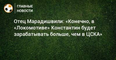 Константин Марадишвили - Отец Марадишвили: «Конечно, в «Локомотиве» Константин будет зарабатывать больше, чем в ЦСКА» - bombardir.ru