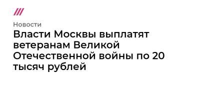 Владимир Путин - Власти Москвы выплатят ветеранам Великой Отечественной войны по 20 тысяч рублей - tvrain.ru - Москва - Россия