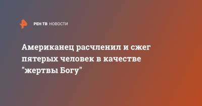 Американец расчленил и сжег пятерых человек в качестве "жертвы Богу" - ren.tv - США - Техас