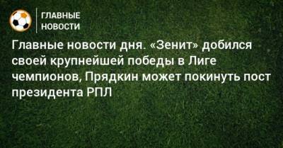 Главные новости дня. «Зенит» добился своей крупнейшей победы в Лиге чемпионов, Прядкин может покинуть пост президента РПЛ - bombardir.ru