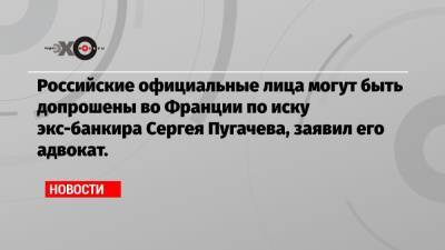 Николя Саркози - Сергей Пугачев - Во Франции - Российские официальные лица могут быть допрошены во Франции по иску экс-банкира Сергея Пугачева, заявил его адвокат. - echo.msk.ru - Россия - Франция - Париж