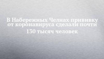 В Набережных Челнах прививку от коронавируса сделали почти 130 тысяч человек - chelny-izvest.ru - Набережные Челны