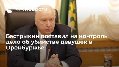 Александр Бастрыкин - Бастрыкин поставил на контроль ход расследования дела об убийстве девушек в Оренбуржье - ria.ru - Москва - Россия - Оренбургская обл.