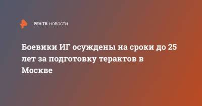 Боевики ИГ осуждены на сроки до 25 лет за подготовку терактов в Москве - ren.tv - Москва - Россия