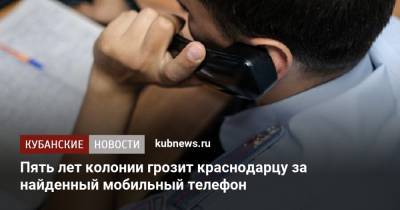 Пять лет колонии грозит краснодарцу за найденный мобильный телефон - kubnews.ru - Краснодарский край - Краснодар