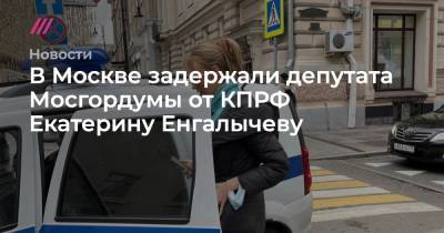 Валерий Рашкин - Екатерина Енгалычева - В Москве задержали депутата Мосгордумы от КПРФ Екатерину Енгалычеву - tvrain.ru - Москва - Россия - Тверь