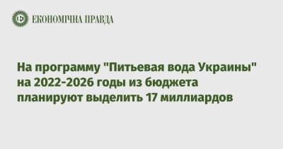 Алексей Чернышев - На программу "Питьевая вода Украины" на 2022-2026 годы из бюджета планируют выделить 17 миллиардов - epravda.com.ua - Украина