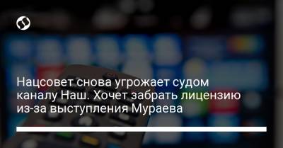 Евгений Мураев - Нацсовет снова угрожает судом каналу Наш. Хочет забрать лицензию из-за выступления Мураева - liga.net - Украина