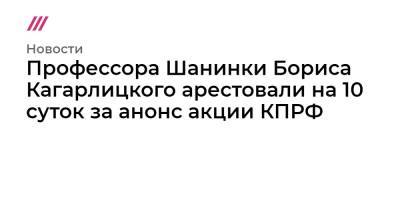 Профессора Шанинки Бориса Кагарлицкого арестовали на 10 суток за анонс акции КПРФ - tvrain.ru - Россия