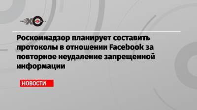 Роскомнадзор планирует составить протоколы в отношении Facebook за повторное неудаление запрещенной информации - echo.msk.ru - Россия