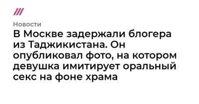 В Москве задержали блогера из Таджикистана. Он опубликовал фото, на котором девушка имитирует оральный секс на фоне храма - tvrain.ru - Москва - Россия - Таджикистан