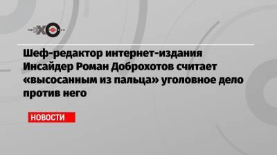 Роман Доброхотов - Шеф-редактор интернет-издания Инсайдер Роман Доброхотов считает «высосанным из пальца» уголовное дело против него - echo.msk.ru - Россия