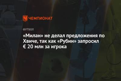 «Милан» не делал предложения по Хвиче, так как «Рубин» запросил € 20 млн за игрока - championat.com - Италия - Грузия - Казань