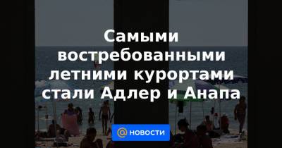 Самыми востребованными летними курортами стали Адлер и Анапа - news.mail.ru - Анапа - Сочи - Адлер