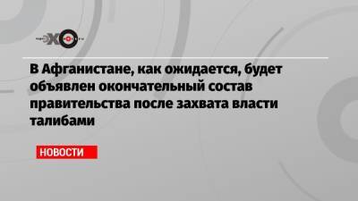 В Афганистане, как ожидается, будет объявлен окончательный состав правительства после захвата власти талибами - echo.msk.ru - Афганистан