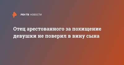 Отец арестованного за похищение девушки не поверил в вину сына - ren.tv - Нижний Новгород - район Приокский