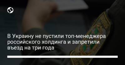 В Украину не пустили топ-менеджера российского холдинга и запретили въезд на три года - liga.net - Россия - Украина - Киев - Крым - Варшава