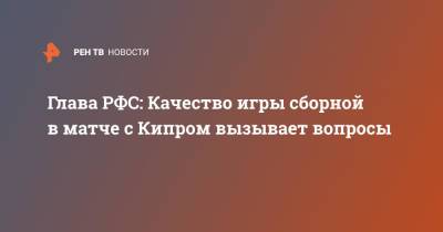 Рифат Жемалетдинов - Валерий Карпин - Александр Дюков - Александр Ерохин - Глава РФС: Качество игры сборной в матче с Кипром вызывает вопросы - ren.tv - Россия - Кипр - Никосия
