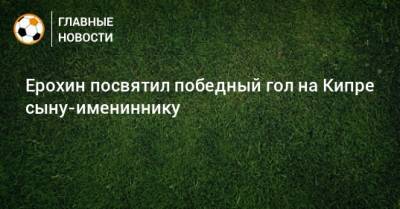 Федор Смолов - Александр Ерохин - Дарья Карпина - Ерохин посвятил победный гол на Кипре сыну-имениннику - bombardir.ru - Россия - Кипр