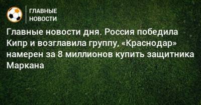 Дарья Карпина - Главные новости дня. Россия победила Кипр и возглавила группу, «Краснодар» намерен за 8 миллионов купить защитника Маркана - bombardir.ru - Россия - Украина - Англия - Краснодар - Франция - Кипр - Словакия