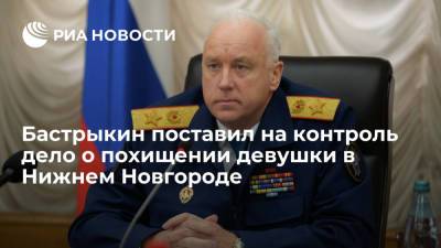 Александр Бастрыкин - Глава СК Бастрыкин поставил на контроль дело о похищении девушки в Нижнем Новгороде - ria.ru - Москва - Россия - Нижний Новгород - район Приокский - Нижний Новгород