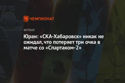 Сергей Юран - Юран: «СКА-Хабаровск» никак не ожидал, что потеряет три очка в матче со «Спартаком-2» - championat.com - Хабаровск