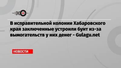 Владимир Осечкин - В исправительной колонии Хабаровского края заключенные устроили бунт из-за вымогательств у них денег — Gulagu.net - echo.msk.ru - Москва - Хабаровский край