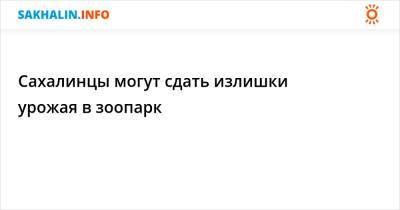 Сахалинцы могут сдать излишки урожая в зоопарк - sakhalin.info