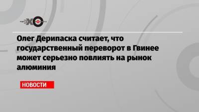 Олег Дерипаска - Олег Дерипаска считает, что государственный переворот в Гвинее может серьезно повлиять на рынок алюминия - echo.msk.ru - Гвинея