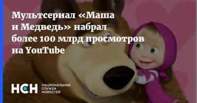 Мультсериал «Маша и Медведь» набрал более 100 млрд просмотров на YouTube - nsn.fm - Россия