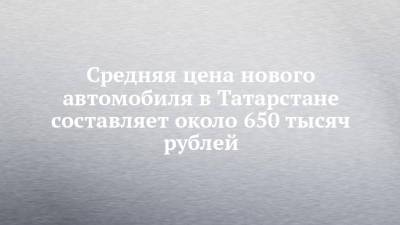 Средняя цена нового автомобиля в Татарстане составляет около 650 тысяч рублей - chelny-izvest.ru - респ. Татарстан