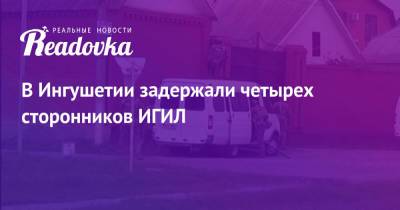 В Ингушетии задержали четырех сторонников ИГИЛ - readovka.ru - Россия - респ. Ингушетия
