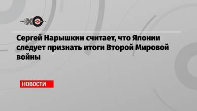 Сергей Нарышкин - Сергей Нарышкин считает, что Японии следует признать итоги Второй Мировой войны - echo.msk.ru - Россия - Япония