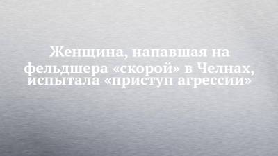 Женщина, напавшая на фельдшера «скорой» в Челнах, испытала «приступ агрессии» - chelny-izvest.ru - Набережные Челны
