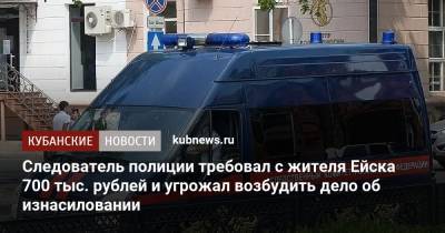 Следователь полиции требовал от жителя Ейска 700 тыс. рублей и угрожал возбудить дело об изнасиловании - kubnews.ru - Россия - Краснодарский край - Ейск - район Ейский